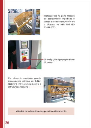 26
Chave liga/desliga que permita o
bloqueio
Máquina com dispositivo que permita o aterramento.
Um elemento mecânico garante
espaçamento mínimo de 0,12m
(120mm) entre o braço móvel e a
estruturadamáquina
Proteção fixa na parte traseira
do equipamento impedindo o
acesso a zona de risco, conforme
o disposto na NBR NM ISO
13854:2003
 