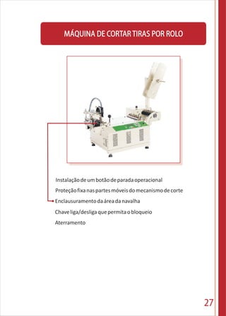 27
Instalaçãodeumbotãodeparadaoperacional
Proteçãofixanaspartesmóveisdomecanismodecorte
Enclausuramentodaáreadanavalha
Chaveliga/desligaquepermitaobloqueio
Aterramento
MÁQUINA DE CORTARTIRAS POR ROLO
 