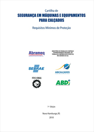 Cartilha de
SEGURANÇA EM MÁQUINAS E EQUIPAMENTOS
PARA CALÇADOS
Requisitos Mínimos de Proteção
1ª Edição
Novo Hamburgo,RS
2010
MINISTÉRIO DOTRABALHO E EMPREGO
SUPERINTENDÊNCIA REGIONAL DO
TRABALHO E EMPREGO NO ESTADO DO
RIO GRANDE DO SULAssociação Brasileira das Indústrias de Máquinas e
Equipamentos para os Setores do Couro, Calçados e Afins
Agência Brasileira de Desenvolvimento Industrial
 