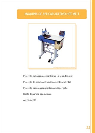 33
MÁQUINA DE APLICAR ADESIVO HOT MELT
Proteçãofixanasáreasdianteiraetraseiradosrolos
Proteçãodopedalcontraacionamentoacidental
Proteçãonasáreasaquecidascomlãderocha
Botãodeparadaoperacional
Aterramento
* Fotografia meramente ilustrativa
 