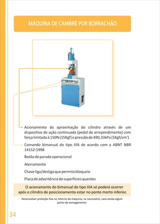 34
MÁQUINA DE CAMBRÊ POR BORRACHÃO
O acionamento do bimanual do tipo IIIA só poderá ocorrer
após o cilindro de posicionamento estar no ponto morto inferior.
Desenvolver proteção fixa no retorno da máquina, se necessário, caso exista algum
ponto de esmagamento.
Acionamento da aproximação do cilindro através de um
dispositivo de ação continuada (pedal de arrependimento) com
2
forçalimitadaà150N(15Kgf)epressãode490,33kPa(5Kgf/cm )
Comando bimanual do tipo IIIA de acordo com a ABNT NBR
14152:1998
Botãodeparadaoperacional
Aterramento
Chaveliga/desligaquepermitabloqueio
Placadeadvertênciadesuperfíciesquentes
 