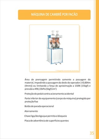 35
MÁQUINA DE CAMBRÊ POR FACÃO
Área de prensagem permitindo somente a passagem do
material, impedindo a passagem do dedo do operador [<0,004m
(4mm)] ou limitando a força de aproximação a 150N (15kgf) e
2
pressãoa490,33kPa(5kgf/cm )
Proteçãodopedalcontraacionamentoacidental
Parte inferior do equipamento (corpoda máquina) protegida por
proteçãofixa
Botãodeparadaoperacional
Aterramento
Chaveliga/desligaquepermitaobloqueio
Placadeadvertênciadesuperfíciesquentes
* Fotografia meramente ilustrativa
 