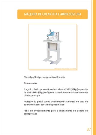 37
MÁQUINA DE COLAR FITA E ABRIR COSTURA
Chaveliga/desligaquepermitaobloqueio
Aterramento
Força do cilindro pneumático limitada em 150N (15kgf) e pressão
2
de 490,33kPa (5kgf/cm ) para posteriormente acionamento do
cilindroprincipal
Proteção do pedal contra acionamento acidental, no caso do
acionamentoserporcilindropneumático
Pedal de arrependimento para o acionamento do cilindro de
baixapressão
* Fotografia meramente ilustrativa
 
