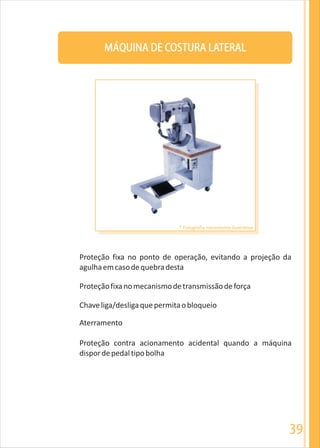 39
MÁQUINA DE COSTURA LATERAL
Proteçãofixanomecanismodetransmissãodeforça
Chaveliga/desligaquepermitaobloqueio
Aterramento
Proteção contra acionamento acidental quando a máquina
dispordepedaltipobolha
Proteção fixa no ponto de operação, evitando a projeção da
agulhaemcasodequebradesta
* Fotografia meramente ilustrativa
 