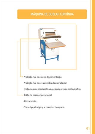 41
MÁQUINA DE DUBLAR CONTÍNUA
Proteçãofixanaesteiradealimentação
Proteçãofixanaáreaderetiradadomaterial
Enclausuramentodoroloaquecidodentrodeproteçãofixa
Botãodeparadaoperacional
Aterramento
Chaveliga/desligaquepermitaobloqueio
 