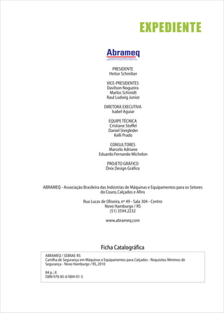 PRESIDENTE
Heitor Schreiber
VICE-PRESIDENTES
Davilson Nogueira
Marlos Schmidt
Raul Ludwig Junior
DIRETORA EXECUTIVA
Isabel Aguiar
EQUIPETÉCNICA
Cristiane Stoffel
Daniel Steigleder
Kelli Prado
CONSULTORES
Marcelo Adriano
Eduardo Fernando Michelon
PROJETO GRÁFICO
Ônix Design Gráfico
ABRAMEQ - Associação Brasileira das Indústrias de Máquinas e Equipamentos para os Setores
do Couro,Calçados e Afins
Rua Lucas de Oliveira,nº 49 - Sala 304 - Centro
Novo Hamburgo / RS
(51) 3594.2232
www.abrameq.com
Associação Brasileira das Indústrias de Máquinas e
Equipamentos para os Setores do Couro, Calçados e Afins
EXPEDIENTE
Ficha Catalográfica
ABRAMEQ / SEBRAE-RS
Cartilha de Segurança em Máquinas e Equipamentos para Calçados - Requisitos Mínimos de
Segurança - Novo Hamburgo / RS,2010
84 p.;il.
ISBN 978-85-61804-01-5
 