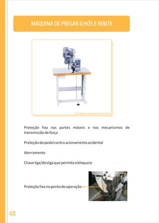 MÁQUINA DE PREGAR ILHÓS E REBITE
Proteção fixa nas partes móveis e nos mecanismos de
transmissãodeforça
Proteçãodopedalcontraacionamentoacidental
Aterramento
Chaveliga/desligaquepermitaobloqueio
Proteçãofixanopontodeoperação
* Fotografia meramente ilustrativa
48
 