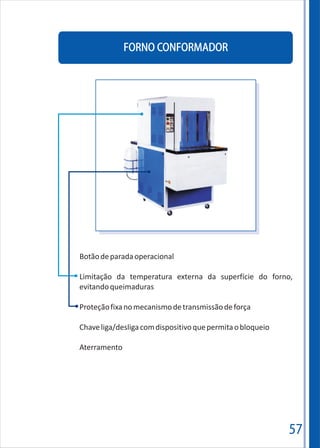 57
FORNO CONFORMADOR
Botãodeparadaoperacional
Limitação da temperatura externa da superfície do forno,
evitandoqueimaduras
Proteçãofixanomecanismodetransmissãodeforça
Chaveliga/desligacomdispositivoquepermitaobloqueio
Aterramento
 
