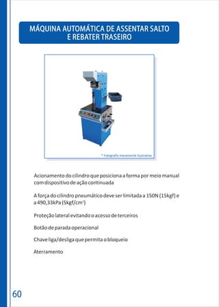 60
MÁQUINA AUTOMÁTICA DE ASSENTAR SALTO
E REBATER TRASEIRO
Proteçãolateralevitandooacessodeterceiros
Botãodeparadaoperacional
Chaveliga/desligaquepermitaobloqueio
Aterramento
A forçado cilindro pneumáticodeveserlimitada a 150N(15kgf) e
2
a490,33kPa(5kgf/cm )
* Fotografia meramente ilustrativa
Acionamentodocilindroqueposicionaaformapormeiomanual
comdispositivodeaçãocontinuada
 