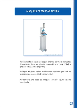 63
MÁQUINA DE MARCAR ALTURA
Acionamento da trava que segura a forma por meio manual ou
limitação da força do cilindro pneumático a 150N (15kgf) e
2
pressãoa490,33kPa(5kgf/cm )
Aterramento (no caso da máquina possuir algum sistema
energizado)
Proteção do pedal contra acionamento acidental (no caso do
acionamentoserporcilindropneumático)
* Fotografia meramente ilustrativa
 