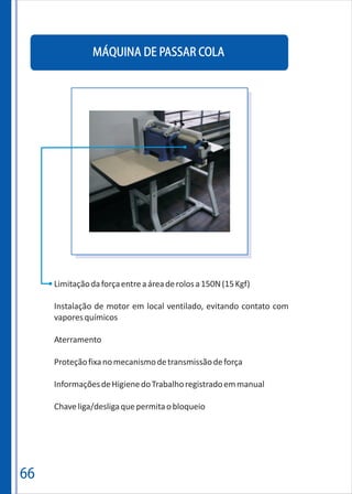 MÁQUINA DE PASSAR COLA
66
Limitaçãodaforçaentreaáreaderolosa150N(15Kgf)
Instalação de motor em local ventilado, evitando contato com
vaporesquímicos
Aterramento
Proteçãofixanomecanismodetransmissãodeforça
InformaçõesdeHigienedoTrabalhoregistradoemmanual
Chaveliga/desligaquepermitaobloqueio
 