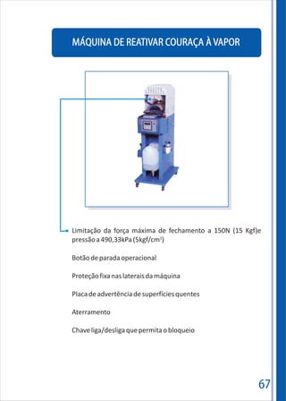 MÁQUINA DE REATIVAR COURAÇA À VAPOR
67
Limitação da força máxima de fechamento a 150N (15 Kgf)e
2
pressãoa490,33kPa(5kgf/cm )
Botãodeparadaoperacional
Proteçãofixanaslateraisdamáquina
Placadeadvertênciadesuperfíciesquentes
Aterramento
Chaveliga/desligaquepermitaobloqueio
 