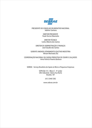 PRESIDENTE DO CONSELHO DELIBERATIVO NACIONAL
Adelmir Santana
DIRETOR PRESIDENTE
PauloTarciso Okamotto
DIRETORTÉCNICO
Carlos Alberto dos Santos
DIRETOR DE ADMINISTRAÇÃO E FINANÇAS
José Claudio dos Santos
GERENTE UNIDADE ATENDIMENTO COLETIVO INDÚSTRIA
Miriam Machado Zitz
COORDENAÇÃO NACIONAL DA CADEIA PRODUTIVA DE COURO E CALÇADOS
Anna PatríciaTeixeira Barbosa
SEBRAE - Serviço Brasileiro de Apoio às Micro e Pequenas Empresas
SEPN Qd.515 - Bloco C - 4º andar
UAC Industrial - Bairro Asa Norte
Brasília / DF
(61) 3348.7282
www.sebrae.com.br
 