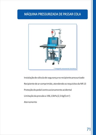 71
MÁQUINA PRESSURIZADA DE PASSAR COLA
Instalaçãodeválvuladesegurançanorecipientepressurizado
Recipientedearcomprimido,atendendoosrequisitosdaNR13
Proteçãodopedalcontraacionamentoacidental
2
Limitaçãodapressãoa196,13kPa(2,5Kgf/cm )
Aterramento
* Fotografia meramente ilustrativa
 