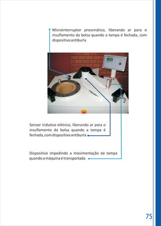 75
Microinterruptor pneumático, liberando ar para o
insuflamento da bolsa quando a tampa é fechada, com
dispositivoantiburla
Sensor indutivo elétrico, liberando ar para o
insuflamento da bolsa quando a tampa é
fechada,comdispositivoantiburla
Dispositivo impedindo a movimentação da tampa
quandoamáquinaétransportada
 