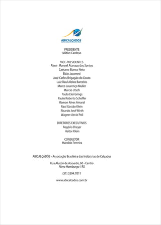 PRESIDENTE
Milton Cardoso
VICE-PRESIDENTES
Almir Manoel Atanazo dos Santos
Caetano Bianco Neto
Elcio Jacometi
José Carlos Brigagão do Couto
Luiz Raul Aleixo Barcelos
Marco Lourenço Muller
Marcio Utsch
Paulo Eloi Grings
Paulo Roberto Scheffer
Ramon Alves Amaral
Raul Gastão Klein
Ricardo JoséWirth
Wagner Aecio Poli
DIRETORES EXECUTIVOS
Rogério Dreyer
Heitor Klein
CONSULTOR
Haroldo Ferreira
ABICALÇADOS - Associação Brasileira das Indústrias de Calçados
Rua Aluízio de Azevedo,60 - Centro
Novo Hamburgo / RS
(51) 3594.7011
www.abicalcados.com.br
 