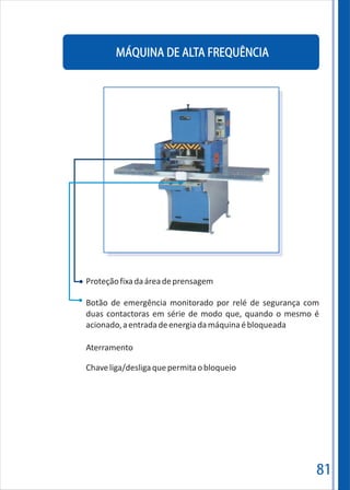 81
MÁQUINA DE ALTA FREQUÊNCIA
Proteçãofixadaáreadeprensagem
Botão de emergência monitorado por relé de segurança com
duas contactoras em série de modo que, quando o mesmo é
acionado,aentradadeenergiadamáquinaébloqueada
Aterramento
Chaveliga/desligaquepermitaobloqueio
 