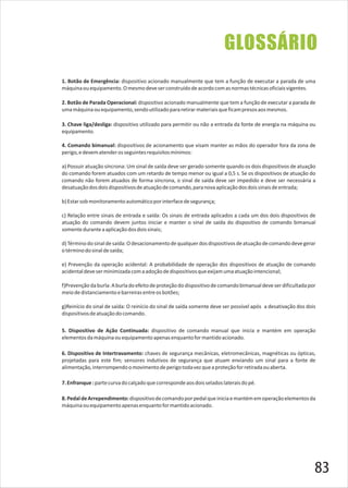 GLOSSÁRIO
7.Enfranque:partecurvadocalçadoquecorrespondeaosdoisseladoslateraisdopé.
6. Dispositivo de Intertravamento: chaves de segurança mecânicas, eletromecânicas, magnéticas ou ópticas,
projetadas para este fim; sensores indutivos de segurança que atuam enviando um sinal para a fonte de
alimentação,interrompendoomovimentodeperigotodavezqueaproteçãoforretiradaouaberta.
5. Dispositivo de Ação Continuada: dispositivo de comando manual que inicia e mantém em operação
elementosdamáquinaouequipamentoapenasenquantoformantidoacionado.
8.PedaldeArrependimento:dispositivodecomandoporpedalqueiniciaemantémemoperaçãoelementosda
máquinaouequipamentoapenasenquantoformantidoacionado.
2. Botão de Parada Operacional: dispositivo acionado manualmente que tem a função de executar a parada de
umamáquinaouequipamento,sendoutilizadopararetirarmateriaisqueficampresosaosmesmos.
3. Chave liga/desliga: dispositivo utilizado para permitir ou não a entrada da fonte de energia na máquina ou
equipamento.
4. Comando bimanual: dispositivos de acionamento que visam manter as mãos do operador fora da zona de
perigo,edevematenderosseguintesrequisitosmínimos:
a) Possuir atuação síncrona: Um sinal de saída deve ser gerado somente quando os dois dispositivos de atuação
do comando forem atuados com um retardo de tempo menor ou igual a 0,5 s. Se os dispositivos de atuação do
comando não forem atuados de forma síncrona, o sinal de saída deve ser impedido e deve ser necessária a
desatuaçãodosdoisdispositivosdeatuaçãodecomando,paranovaaplicaçãodosdoissinaisdeentrada;
b)Estarsobmonitoramentoautomáticoporinterfacedesegurança;
c) Relação entre sinais de entrada e saída: Os sinais de entrada aplicados a cada um dos dois dispositivos de
atuação do comando devem juntos iniciar e manter o sinal de saída do dispositivo de comando bimanual
somenteduranteaaplicaçãodosdoissinais;
d)Términodosinaldesaída:Odesacionamentodequalquerdosdispositivosdeatuaçãodecomandodevegerar
otérminodosinaldesaída;
e) Prevenção da operação acidental: A probabilidade de operação dos dispositivos de atuação de comando
acidentaldeveserminimizadacomaadoçãodedispositivosqueexijamumaatuaçãointencional;
f)Prevençãodaburla:Aburladoefeitodeproteçãododispositivodecomandobimanualdeveserdificultadapor
meiodedistanciamentoebarreirasentreosbotões;
g)Reinício do sinal de saída: O reinício do sinal de saída somente deve ser possível após a desativação dos dois
dispositivosdeatuaçãodocomando.
1. Botão de Emergência: dispositivo acionado manualmente que tem a função de executar a parada de uma
máquinaouequipamento.Omesmodeveserconstruídodeacordocomasnormastécnicasoficiaisvigentes.
83
 