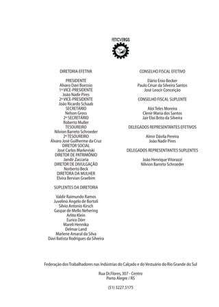 Federação dosTrabalhadores nas Indústrias do Calçado e doVestuário do Rio Grande do Sul
Rua Dr.Flores,307 - Centro
Porto Alegre / RS
(51) 3227.5175
DIRETORIA EFETIVA
PRESIDENTE
Alvaro Davi Boessio
1ºVICE-PRESIDENTE
João Nadir Pires
2ºVICE-PRESIDENTE
Joâo Ricardo Schaab
SECRETÁRIO
Nelson Gross
2º SECRETÁRIO
Roberto Muller
TESOUREIRO
Nilvion Barreto Schroeder
2ºTESOUREIRO
Álvaro José Guilherme da Cruz
DIRETOR SOCIAL
José Carlos Markeviski
DIRETOR DE PATRIMÔNIO
Jandir Zaccaria
DIRETOR DE DIVULGAÇÃO
Norberto Beck
DIRETORA DA MULHER
Elvira Bervian Graebim
SUPLENTES DA DIRETORIA
Valdir Raimundo Ramos
Juvelino Angelo de Bortoli
Silvio Antonio Kirsch
Gaspar de Mello Nehering
Arlito Klein
Eurico Dörr
Mareli Hennika
Delmar Land
Marlene Amaral da Silva
Davi Batista Rodrigues da Silveira
CONSELHO FISCAL EFETIVO
Elário Enio Becker
Paulo César da Silveira Santos
José Leocir Conceição
CONSELHO FISCAL SUPLENTE
AloíTeles Moreira
Clenir Maria dos Santos
Jair Eloi Brito da Silveira
DELEGADOS REPRESENTANTES EFETIVOS
Almir Dávila Pereira
João Nadir Pires
DELEGADOS REPRESENTANTES SUPLENTES
João HenriqueVitorazzi
Nilvion Barreto Schroeder
 
