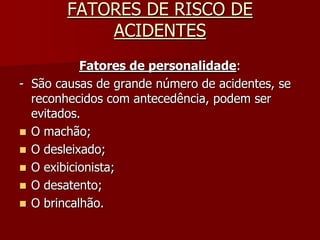 FATORES DE RISCO DE ACIDENTESFatores de personalidade:-  São causas de grande número de acidentes, se reconhecidos com antecedência, podem ser evitados.O machão;O desleixado;O exibicionista;O desatento;O brincalhão.