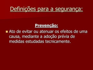 Definições para a segurança:Prevenção:Ato de evitar ou atenuar os efeitos de uma causa, mediante a adoção prévia de medidas estudadas tecnicamente.
