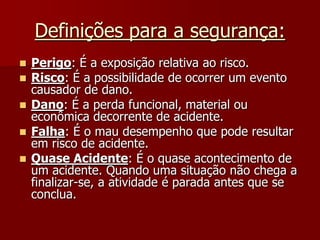 Definições para a segurança:Perigo: É a exposição relativa ao risco.Risco: É a possibilidade de ocorrer um evento causador de dano.Dano: É a perda funcional, material ou econômica decorrente de acidente.Falha: É o mau desempenho que pode resultar em risco de acidente.Quase Acidente: É o quase acontecimento de um acidente. Quando uma situação não chega a finalizar-se, a atividade é parada antes que se conclua.