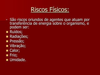 Riscos Físicos:-  São riscos oriundos de agentes que atuam por transferência de energia sobre o organismo, e podem ser:Ruídos;Radiações;Pressão;Vibração;Calor;Frio;Umidade.