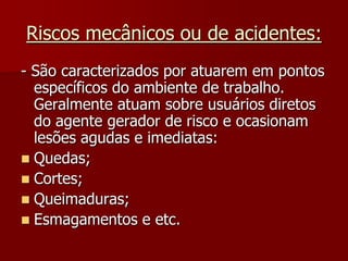 Riscos mecânicos ou de acidentes:- São caracterizados por atuarem em pontos específicos do ambiente de trabalho. Geralmente atuam sobre usuários diretos do agente gerador de risco e ocasionam lesões agudas e imediatas:Quedas;Cortes;Queimaduras;Esmagamentos e etc.