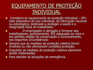 EQUIPAMENTO DE PROTEÇÃO INDIVIDUAL Considera-se equipamento de proteção individual – EPI- todo dispositivo de uso individual, de fabricação nacional ou estrangeira, destinado a proteger a saúde e a integridade física do trabalhador.              O empregador é obrigado a fornecer aos trabalhadores, gratuitamente, EPI adequado ao risco e em perfeito estado de conservação e funcionamento, nas seguintes circunstâncias:Sempre que as medidas de proteção coletiva forem inviáveis ou não oferecerem completa proteção;Enquanto as medidas de proteção coletiva estiverem sendo implantadas;Para atender as situações de emergência.
