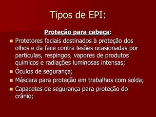 Tipos de EPI:Proteção para cabeça:Protetores faciais destinados à proteção dos olhos e da face contra lesões ocasionadas por partículas, respingos, vapores de produtos químicos e radiações luminosas intensas;Óculos de segurança; Máscara para proteção em trabalhos com solda;Capacetes de segurança para proteção do crânio;