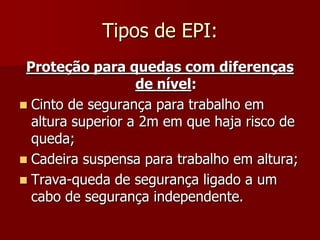 Tipos de EPI:Proteção para quedas com diferenças de nível:Cinto de segurança para trabalho em altura superior a 2m em que haja risco de queda;Cadeira suspensa para trabalho em altura;Trava-queda de segurança ligado a um cabo de segurança independente.