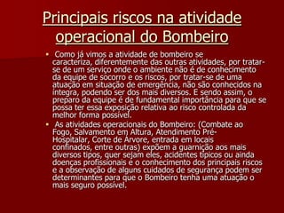 Principais riscos na atividade operacional do Bombeiro Como já vimos a atividade de bombeiro se caracteriza, diferentemente das outras atividades, por tratar-se de um serviço onde o ambiente não é de conhecimento da equipe de socorro e os riscos, por tratar-se de uma atuação em situação de emergência, não são conhecidos na íntegra, podendo ser dos mais diversos. E sendo assim, o preparo da equipe é de fundamental importância para que se possa ter essa exposição relativa ao risco controlada da melhor forma possível.  As atividades operacionais do Bombeiro: (Combate ao Fogo, Salvamento em Altura, Atendimento Pré-Hospitalar, Corte de Árvore, entrada em locais confinados, entre outras) expõem a guarnição aos mais diversos tipos, quer sejam eles, acidentes típicos ou ainda doenças profissionais e o conhecimento dos principais riscos e a observação de alguns cuidados de segurança podem ser determinantes para que o Bombeiro tenha uma atuação o mais seguro possível.