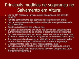 Principais medidas de segurança no Salvamento em Altura:Uso de EPI (capacete, luvas e óculos adequados e em perfeito estado);Perfeito conhecimento das técnicas de salvamento em altura;Uso de equipamentos adequados a atividade e em perfeito estado de conservação;Domínio das técnicas das voltas e nós;Os cabos de salvamento em altura não devem ser utilizados para outras finalidades (corte de árvores e tracionamento de viaturas);Os cintos de salvamento em altura devem ser usados somente para este fim e devem também estar ajustados ao bombeiro que o usará;A técnica dos seis olhos deve ser utilizada sempre, para que todos os procedimentos sejam realizados com a máxima segurança;O procedimento: cabo no oito, mola engatada, mola travada, segurança pronta?, pronta!! Deve ser realizado sempre;O limite de carga dos materiais nunca deve ser ultrapassado (50% margem de segurança);