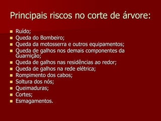 Principais riscos no corte de árvore:Ruído;Queda do Bombeiro;Queda da motosserra e outros equipamentos;Queda de galhos nos demais componentes da Guarnição;Queda de galhos nas residências ao redor;Queda de galhos na rede elétrica;Rompimento dos cabos;Soltura dos nós;Queimaduras;Cortes;Esmagamentos.