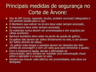 Principais medidas de segurança no Corte de Àrvore:Uso do EPI (luvas, capacete, óculos, protetor auricular) adequados e em perfeito estado para o uso;O Bombeiro que estiver na árvore deve estar sempre ancorado;A motosserra deve estar sempre ancorada;Os materiais nunca devem ser arremessados e sim erguidos por cabos auxiliares;Nenhum bombeiro deve estar no ponto de queda de galhos;Os galhos não devem ser soltos diretamente no solo, e sim devem ser soltos através de cabos; Os galhos mais longos e pesados devem ser descidos por dois pontos de ancoragem e com um cabo guia para direcionar a queda;Com a motosserra ligada, devido a dificuldade de comunicação, deve sempre ser mantido uma comunicação visual entre o operador e a equipe no solo;Sempre que houver rede elétrica nas proximidades, esta deve ser desligada.