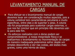 LEVANTAMENTO MANUAL DE CARGAS Para efetuar-se o levantamento manual de cargas devemos levar em consideração muitos aspectos, pois a coluna vertebral tem características peculiares e muito específicas, entre elas a de suportar o peso. A coluna não foi programada para sustentar cargas externas, o que nos faz concluir que em princípio não devemos usá-la para este fim. Os esforços realizados com o dorso podem ser comprometedores  a nossa integridade física e se realizarmos o levantamento ou movimentação de cargas de maneira inadequada poderemos sofrer desde um simples desconforto e dor nas costas, até lesões mais graves, como uma hérnia de disco.