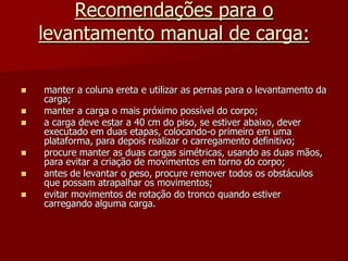 Recomendações para o levantamento manual de carga:manter a coluna ereta e utilizar as pernas para o levantamento da carga;manter a carga o mais próximo possível do corpo;a carga deve estar a 40 cm do piso, se estiver abaixo, dever executado em duas etapas, colocando-o primeiro em uma plataforma, para depois realizar o carregamento definitivo;procure manter as duas cargas simétricas, usando as duas mãos, para evitar a criação de movimentos em torno do corpo;antes de levantar o peso, procure remover todos os obstáculos que possam atrapalhar os movimentos;evitar movimentos de rotação do tronco quando estiver carregando alguma carga.