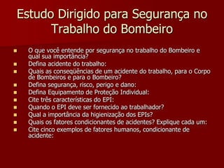 Estudo Dirigido para Segurança no Trabalho do BombeiroO que você entende por segurança no trabalho do Bombeiro e qual sua importância?Defina acidente do trabalho:Quais as conseqüências de um acidente do trabalho, para o Corpo de Bombeiros e para o Bombeiro?Defina segurança, risco, perigo e dano:Defina Equipamento de Proteção Individual:Cite três características do EPI:Quando o EPI deve ser fornecido ao trabalhador?Qual a importância da higienização dos EPIs?Quais os fatores condicionantes de acidentes? Explique cada um:Cite cinco exemplos de fatores humanos, condicionante de acidente: