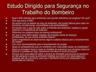 Estudo Dirigido para Segurança no Trabalho do BombeiroQual o EPR utilizado para ambientes com grande deficiência de oxigênio? Por quê?Para que serve o EPR?De acordo com os fatores de risco de acidentes, cite quatro fatores para cada um (humano, constitucional, momentâneo e de personalidade):De acordo com o que foi visto sobre a Pirâmide dos Acidentes, explique o quase acidente o a importância de evita-los: Diferencie um acidente típico da doença profissional?Por que é mais difícil adotar medidas de proteção contra as doenças profissionais, do que contra acidentes típicos?Qual a importância de observarmos alguns cuidados básicos para o levantamento de cargas?Cite cinco recomendações para o levantamento de cargas:Quais as conseqüências que um ambiente com ruído pode causar ao trabalhador?Quais os principais riscos e quais as medidas de segurança que devemos observar durante o combate ao fogo, salvamento em altura e corte de árvore?Escreva com suas palavras sobre o porquê da atividade operacional do bombeiro ser tão perigosa e quais as principais medidas que devem ser observadas em qualquer tipo de ocorrência, para que o Bombeiro tenha sua integridade física preservada ao máximo:  