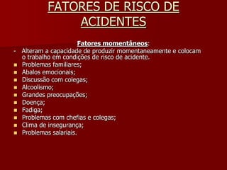 FATORES DE RISCO DE ACIDENTESFatores momentâneos:-   Alteram a capacidade de produzir momentaneamente e colocam                                                               o trabalho em condições de risco de acidente.Problemas familiares;Abalos emocionais;Discussão com colegas;Alcoolismo;Grandes preocupações;Doença;Fadiga;Problemas com chefias e colegas;Clima de insegurança;Problemas salariais.
