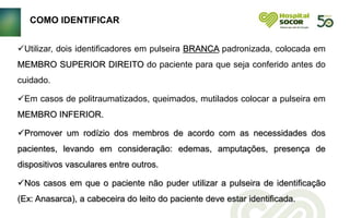 Utilizar, dois identificadores em pulseira BRANCA padronizada, colocada em
MEMBRO SUPERIOR DIREITO do paciente para que seja conferido antes do
cuidado.
Em casos de politraumatizados, queimados, mutilados colocar a pulseira em
MEMBRO INFERIOR.
Promover um rodízio dos membros de acordo com as necessidades dos
pacientes, levando em consideração: edemas, amputações, presença de
dispositivos vasculares entre outros.
Nos casos em que o paciente não puder utilizar a pulseira de identificação
(Ex: Anasarca), a cabeceira do leito do paciente deve estar identificada.
COMO IDENTIFICAR
 