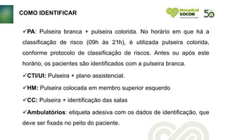 PA: Pulseira branca + pulseira colorida. No horário em que há a
classificação de risco (09h às 21h), é utilizada pulseira colorida,
conforme protocolo de classificação de riscos. Antes ou após este
horário, os pacientes são identificados com a pulseira branca.
CTI/UI: Pulseira + plano assistencial.
HM: Pulseira colocada em membro superior esquerdo
CC: Pulseira + identificação das salas
Ambulatórios: etiqueta adesiva com os dados de identificação, que
deve ser fixada no peito do paciente.
COMO IDENTIFICAR
 