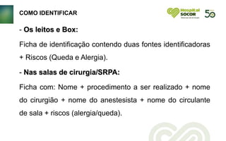 COMO IDENTIFICAR
- Os leitos e Box:
Ficha de identificação contendo duas fontes identificadoras
+ Riscos (Queda e Alergia).
- Nas salas de cirurgia/SRPA:
Ficha com: Nome + procedimento a ser realizado + nome
do cirurgião + nome do anestesista + nome do circulante
de sala + riscos (alergia/queda).
 