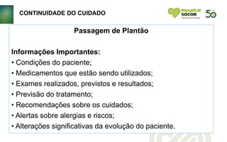 CONTINUIDADE DO CUIDADO
Passagem de Plantão
Informações Importantes:
• Condições do paciente;
• Medicamentos que estão sendo utilizados;
• Exames realizados, previstos e resultados;
• Previsão do tratamento;
• Recomendações sobre os cuidados;
• Alertas sobre alergias e riscos;
• Alterações significativas da evolução do paciente.
 