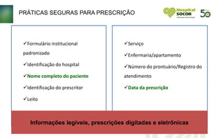 PRÁTICAS SEGURAS PARA PRESCRIÇÃO
Formulário institucional
padronizado
Identificação do hospital
Nome completo do paciente
Identificação do prescritor
Leito
Serviço
Enfermaria/apartamento
Número do prontuário/Registro do
atendimento
Data da prescrição
Informações legíveis, prescrições digitadas e eletrônicas
 