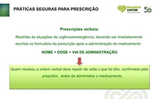 PRÁTICAS SEGURAS PARA PRESCRIÇÃO
Restritas às situações de urgência/emergência, devendo ser imediatamente
escritas no formulário da prescrição após a administração do medicamento
NOME + DOSE + VIA DE ADMINISTRAÇÃO
Quem recebeu a ordem verbal deve repetir de volta o que foi dito, confirmado pelo
prescritor, antes de administrar o medicamento.
Prescrições verbais:
 