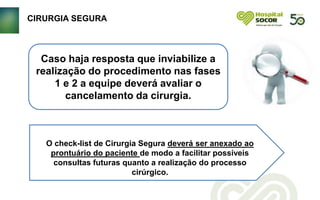 CIRURGIA SEGURA
Caso haja resposta que inviabilize a
realização do procedimento nas fases
1 e 2 a equipe deverá avaliar o
cancelamento da cirurgia.
O check-list de Cirurgia Segura deverá ser anexado ao
prontuário do paciente de modo a facilitar possíveis
consultas futuras quanto a realização do processo
cirúrgico.
 