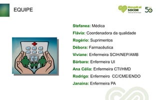 EQUIPE
Stefanea: Médica
Flávia: Coordenadora da qualidade
Rogério: Suprimentos
Débora: Farmacêutica
Viviane: Enfermeira SCIH/NEP/AMB
Bárbara: Enfermeira UI
Ana Célia: Enfermeira CTI/HMD
Rodrigo: Enfermeiro CC/CME/ENDO
Janaina: Enfermeira PA
 