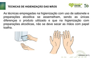 TECNICAS DE HIGIENIZAÇÃO DAS MÃOS
(ANVISA, 2017)
As técnicas empregadas na higienização com uso de sabonete e
preparações alcoólica se assemelham, sendo as únicas
diferenças o produto utilizado e que na higienização com
preparações alcoólicas, não se deve secar as mãos com papel
toalha.
 