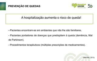 - Pacientes encontram-se em ambientes que não lhe são familiares.
- Pacientes portadores de doenças que predispõem à queda (demência, Mal
de Parkinson).
- Procedimentos terapêuticos (múltiplas prescrições de medicamentos).
A hospitalização aumenta o risco de queda!
(ANVISA, 2013)
PREVENÇÃO DE QUEDAS
 